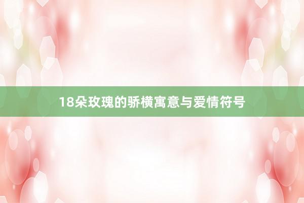 18朵玫瑰的骄横寓意与爱情符号