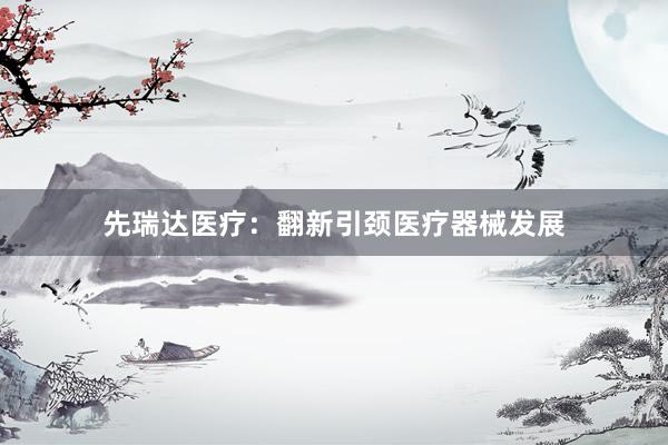 先瑞达医疗：翻新引颈医疗器械发展