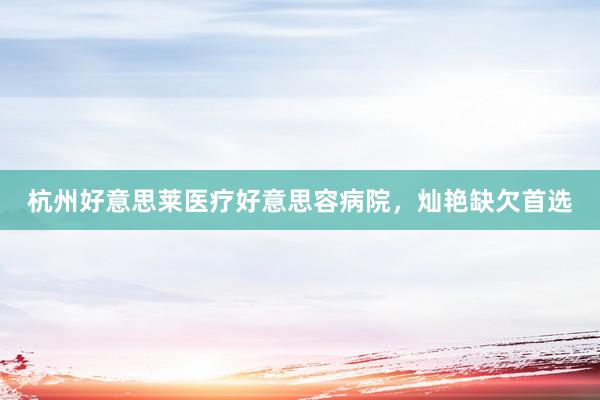 杭州好意思莱医疗好意思容病院，灿艳缺欠首选